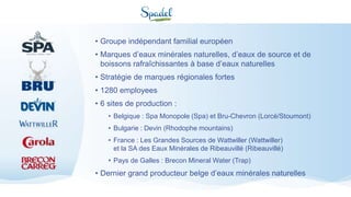 • Groupe indépendant familial européen
• Marques d’eaux minérales naturelles, d’eaux de source et de
boissons rafraîchissantes à base d’eaux naturelles
• Stratégie de marques régionales fortes
• 1280 employees
• 6 sites de production :
• Belgique : Spa Monopole (Spa) et Bru-Chevron (Lorcé/Stoumont)
• Bulgarie : Devin (Rhodophe mountains)
• France : Les Grandes Sources de Wattwiller (Wattwiller)
et la SA des Eaux Minérales de Ribeauvillé (Ribeauvillé)
• Pays de Galles : Brecon Mineral Water (Trap)
• Dernier grand producteur belge d’eaux minérales naturelles
 