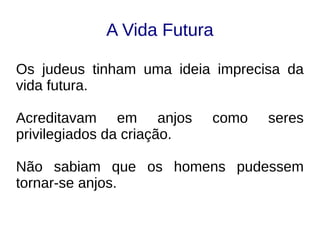 A Vida Futura
Os judeus tinham uma ideia imprecisa da
vida futura.
Acreditavam em anjos como seres
privilegiados da criação.
Não sabiam que os homens pudessem
tornar-se anjos.
 