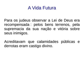 A Vida Futura
Para os judeus observar a Lei de Deus era
recompensada : pelos bens terrenos, pela
supremacia da sua nação e vitória sobre
seus inimigos.
Acreditavam que calamidades públicas e
derrotas eram castigo divino.
 
