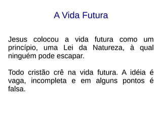 A Vida Futura
Jesus colocou a vida futura como um
princípio, uma Lei da Natureza, à qual
ninguém pode escapar.
Todo cristão crê na vida futura. A idéia é
vaga, incompleta e em alguns pontos é
falsa.
 