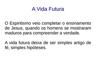 A Vida Futura
O Espiritismo veio completar o ensinamento
de Jesus, quando os homens se mostraram
maduros para compreender a verdade.
A vida futura deixa de ser simples artigo de
fé, simples hipóteses.
 