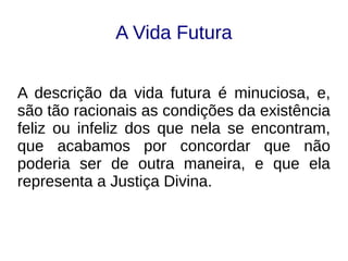 A Vida Futura
A descrição da vida futura é minuciosa, e,
são tão racionais as condições da existência
feliz ou infeliz dos que nela se encontram,
que acabamos por concordar que não
poderia ser de outra maneira, e que ela
representa a Justiça Divina.
 