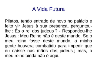 A Vida Futura
Pilatos, tendo entrado de novo no palácio e
feito vir Jesus à sua presença, perguntou-
lhe : És o rei dos judeus ? - Respondeu-lhe
Jesus : Meu Reino não é deste mundo. Se o
meu reino fosse deste mundo, a minha
gente houvera combatido para impedir que
eu caísse nas mãos dos judeus ; mas, o
meu reino ainda não é aqui.
 
