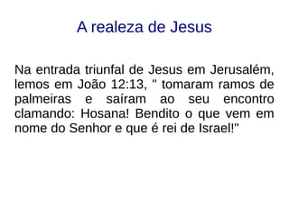 A realeza de Jesus
Na entrada triunfal de Jesus em Jerusalém,
lemos em João 12:13, " tomaram ramos de
palmeiras e saíram ao seu encontro
clamando: Hosana! Bendito o que vem em
nome do Senhor e que é rei de Israel!"
 