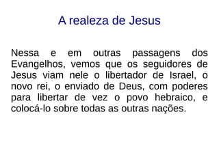 A realeza de Jesus
Nessa e em outras passagens dos
Evangelhos, vemos que os seguidores de
Jesus viam nele o libertador de Israel, o
novo rei, o enviado de Deus, com poderes
para libertar de vez o povo hebraico, e
colocá-lo sobre todas as outras nações.
 
