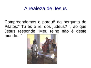 A realeza de Jesus
Compreendemos o porquê da pergunta de
Pilatos:" Tu és o rei dos judeus? ", ao que
Jesus responde "Meu reino não é deste
mundo..."
 