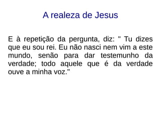A realeza de Jesus
E à repetição da pergunta, diz: " Tu dizes
que eu sou rei. Eu não nasci nem vim a este
mundo, senão para dar testemunho da
verdade; todo aquele que é da verdade
ouve a minha voz."
 