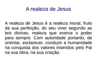 A realeza de Jesus
A realeza de Jesus é a realeza moral, fruto
da sua perfeição, do seu viver segundo as
leis divinas, realeza que exerce o poder
para sempre. Com autoridade portanto, de
orientar, esclarecer, conduzir a humanidade
na conquista dos valores inseridos pelo Pai
na sua obra, na sua criação.
 