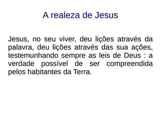 A realeza de Jesus
Jesus, no seu viver, deu lições através da
palavra, deu lições através das sua ações,
testemunhando sempre as leis de Deus : a
verdade possível de ser compreendida
pelos habitantes da Terra.
 