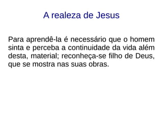 A realeza de Jesus
Para aprendê-la é necessário que o homem
sinta e perceba a continuidade da vida além
desta, material; reconheça-se filho de Deus,
que se mostra nas suas obras.
 