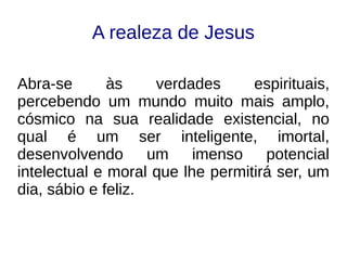 A realeza de Jesus
Abra-se às verdades espirituais,
percebendo um mundo muito mais amplo,
cósmico na sua realidade existencial, no
qual é um ser inteligente, imortal,
desenvolvendo um imenso potencial
intelectual e moral que lhe permitirá ser, um
dia, sábio e feliz.
 