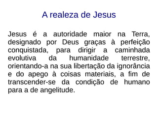 A realeza de Jesus
Jesus é a autoridade maior na Terra,
designado por Deus graças à perfeição
conquistada, para dirigir a caminhada
evolutiva da humanidade terrestre,
orientando-a na sua libertação da ignorância
e do apego à coisas materiais, a fim de
transcender-se da condição de humano
para a de angelitude.
 