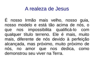 A realeza de Jesus
É nosso Irmão mais velho, nosso guia,
nosso modelo e está tão acima de nós, o
que nos impossibilita qualificá-lo com
qualquer título terreno. Ele é mais, muito
mais, diferente de nós devido à perfeição
alcançada, mas próximo, muito próximo de
nós, no amor que nos dedica, como
demonstrou seu viver na Terra.
 