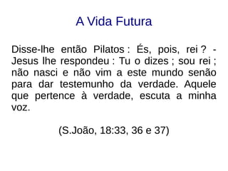 A Vida Futura
Disse-lhe então Pilatos : És, pois, rei ? -
Jesus lhe respondeu : Tu o dizes ; sou rei ;
não nasci e não vim a este mundo senão
para dar testemunho da verdade. Aquele
que pertence à verdade, escuta a minha
voz.
(S.João, 18:33, 36 e 37)
 