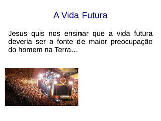 A Vida Futura
Jesus quis nos ensinar que a vida futura
deveria ser a fonte de maior preocupação
do homem na Terra…
 