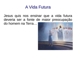 A Vida Futura
Jesus quis nos ensinar que a vida futura
deveria ser a fonte de maior preocupação
do homem na Terra…
 
