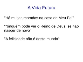A Vida Futura
"Há muitas moradas na casa de Meu Pai"
"Ninguém pode ver o Reino de Deus, se não
nascer de novo"
"A felicidade não é deste mundo"
 
