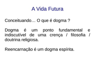 A Vida Futura
Conceituando… O que é dogma ?
Dogma é um ponto fundamental e
indiscutível de uma crença / filosofia /
doutrina religiosa.
Reencarnação é um dogma espírita.
 