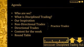Agenda
• Who are we?
• What is Disciplined Trading?
• Our Inspiration
• Non-Directional Trades
• Directional Trades
• Content for the week
• Round Table
Practice Trades
 