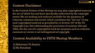 Content Disclaimer
Content Availability to VDTH Meetup Members
1) Reference To Source
2) By Donation
In the Content Portion of this Meetup we may play copyrighted material;
the use of which has not been specifically authorized by the copyright
owner. We are making such material available for the purposes of
criticism, comment and review which constitutes the "fair use" of any
such copyrighted material as provided for in Section 107 of the US
Copyright Law. Not withstanding the provisions of sections 106 and
106A, the fair use of a copyrighted work for purposes such as criticism,
comment or review is not infringement of copyright.
 