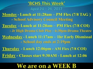 Monday - Lunch at 11:28am – PM Flex (7/8 TAG )
- School Advisory Council Meeting
Tuesday - Lunch at 11:28am – PM Flex (7/8 COI)
- Jr High Drama Club Play - 6:30pm-Drama Theatre
Wednesday - Lunch 11:17am – 1hr Early Dismissal
- School day ends at 2:19pm
Thursday - Lunch 12:06pm - AM Flex (7/8 COI)
Friday - Classes start 9:30AM - Lunch at 12:06
We are on a WEEK B
 