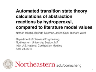 Automated transition state theory
calculations of abstraction
reactions by hydroperoxyl,
compared to literature model values
Nathan Harms, Belinda Slakman, Jason Cain, Richard West
Department of Chemical Engineering
Northeastern University, Boston, MA
10th U.S. National Combustion Meeting
April 24, 2017
1
.edu/comocheng
 