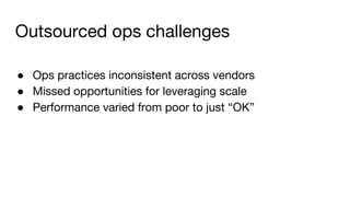Outsourced ops challenges
● Ops practices inconsistent across vendors
● Missed opportunities for leveraging scale
● Performance varied from poor to just “OK”
 