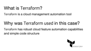 What is Terraform?
Terraform is a cloud management automation tool
Why was Terraform used in this case?
Terraform has robust cloud feature automation capabilities
and simple code structure
 
