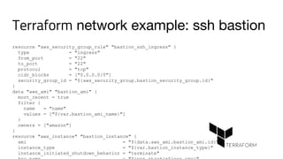 Terraform network example: ssh bastion
resource "aws_security_group_rule" "bastion_ssh_ingress" {
type = "ingress"
from_port = "22"
to_port = "22"
protocol = "tcp"
cidr_blocks = ["0.0.0.0/0"]
security_group_id = "${aws_security_group.bastion_security_group.id}"
}
data "aws_ami" "bastion_ami" {
most_recent = true
filter {
name = "name"
values = ["${var.bastion_ami_name}"]
}
owners = ["amazon"]
}
resource "aws_instance" "bastion_instance" {
ami = "${data.aws_ami.bastion_ami.id}"
instance_type = "${var.bastion_instance_type}"
instance_initiated_shutdown_behavior = "terminate"
 