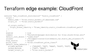 Terraform edge example: CloudFront
resource "aws_cloudfront_distribution" "static_cloudfront" {
origin {
domain_name = "${var.static_bucket}.s3.amazonaws.com"
origin_id = "${var.static_bucket}"
s3_origin_config {
origin_access_identity = "${aws_identity.static_cloudfront.cloudfront_path}"
}
}
enabled = true
comment = "Terraform-managed distribution for ${var.stack}-${var.env}"
default_root_object = "index.html"
aliases = ["${compact(concat(list(domain),var.static_dns_aliases))}"]
http_version = "http2"
price_class = "${var.cloudfront_price_class}"
default_cache_behavior {
allowed_methods = ["DELETE", "GET", "HEAD", "POST", "PUT"]
cached_methods = ["GET", "HEAD"]
target_origin_id = "${var.static_bucket}"
 