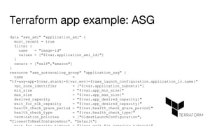Terraform app example: ASG
data "aws_ami" "application_ami" {
most_recent = true
filter {
name = "image-id"
values = ["${var.application_ami_id}"]
}
owners = ["self","amazon"]
}
resource "aws_autoscaling_group" "application_asg" {
name =
"tf-asg-app-${var.stack}-${var.env}-${aws_launch_configuration.application_lc.name}"
vpc_zone_identifier = ["${var.application_subnets}"]
min_size = "${var.app_min_size}"
max_size = "${var.app_max_size}"
desired_capacity = "${var.app_desired_capacity}"
wait_for_elb_capacity = "${var.app_desired_capacity}"
health_check_grace_period = "${var.health_check_grace_period}"
health_check_type = "${var.health_check_type}"
termination_policies = ["OldestLaunchConfiguration",
"ClosestToNextInstanceHour", "Default"]
 