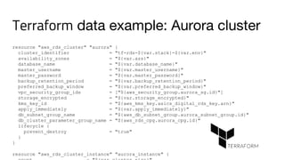Terraform data example: Aurora cluster
resource "aws_rds_cluster" "aurora" {
cluster_identifier = "tf-rds-${var.stack}-${var.env}"
availability_zones = "${var.azs}"
database_name = "${var.database_name}"
master_username = "${var.master_username}"
master_password = "${var.master_password}"
backup_retention_period = "${var.backup_retention_period}"
preferred_backup_window = "${var.preferred_backup_window}"
vpc_security_group_ids = ["${aws_security_group.aurora_sg.id}"]
storage_encrypted = "${var.storage_encrypted}"
kms_key_id = "${aws_kms_key.asics_digital_rds_key.arn}"
apply_immediately = "${var.apply_immediately}"
db_subnet_group_name = "${aws_db_subnet_group.aurora_subnet_group.id}"
db_cluster_parameter_group_name = "${aws_rds_cpg.aurora_cpg.id}"
lifecycle {
prevent_destroy = "true"
}
}
resource "aws_rds_cluster_instance" "aurora_instance" {
 