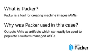 What is Packer?
Packer is a tool for creating machine images (AMIs)
Why was Packer used in this case?
Outputs AMIs as artifacts which can easily be used to
populate Terraform managed ASGs
 