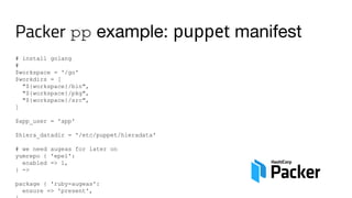 Packer pp example: puppet manifest
# install golang
#
$workspace = '/go'
$workdirs = [
"${workspace}/bin",
"${workspace}/pkg",
"${workspace}/src",
]
$app_user = 'app'
$hiera_datadir = '/etc/puppet/hieradata'
# we need augeas for later on
yumrepo { 'epel':
enabled => 1,
} ->
package { 'ruby-augeas':
ensure => 'present',
 
