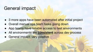 General impact
● 3 more apps have been automated after initial project
● Overall manual ops team tasks going down
● App teams have reliable access to test environments
● All environments are consistent across dev process
● General impact: very positive
 