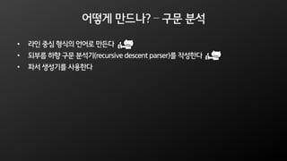 어떻게 만드나? – 구문 분석
• 라인 중심 형식의 언어로 만든다
• 되부름 하향 구문 분석기(recursive descent parser)를 작성한다
• 파서 생성기를 사용한다
 