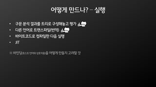 어떻게 만드나? – 실행
• 구문 분석 결과를 트리로 구성해놓고 평가
• 다른 언어로 트랜스파일(번역)
• 바이트코드로 컴파일한 다음 실행
• JIT
※ 바인딩(호스트언어와상호작용)을 어떻게 만들지 고려할 것
 