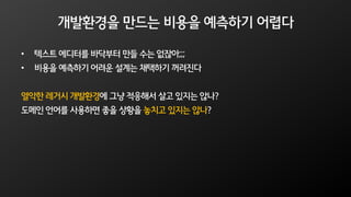 개발환경을 만드는 비용을 예측하기 어렵다
• 텍스트 에디터를 바닥부터 만들 수는 없잖아;;;
• 비용을 예측하기 어려운 설계는 채택하기 꺼려진다
열악한 레거시 개발환경에 그냥 적응해서 살고 있지는 않나?
도메인 언어를 사용하면 좋을 상황을 놓치고 있지는 않나?
 
