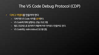 The VS Code Debug Protocol (CDP)
• 디버그 어댑터를 만들어야 한다
– 디버거와 VS Code 사이를 중개한다.
– VS Code에 의해 실행되는 콘솔 프로그램.
– 별도 프로세스로 동작하기 때문에 아무 언어로나 만들어도 된다.
– VS Code와는 stdin/stdout으로 통신함.
 