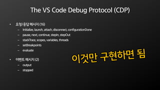 The VS Code Debug Protocol (CDP)
• 요청/응답 메시지 (16)
– Initialize,launch,attach,disconnect,configurationDone
– pause,next,continue,stepIn,stepOut
– stackTrace,scopes,variables,threads
– setBreakpoints
– evaluate
• 이벤트 메시지 (2)
– output
– stopped
 