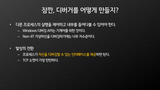 잠깐, 디버거를 어떻게 만들지?
• 다른 프로세스의 실행을 제어하고 내부를 들여다볼 수 있어야 한다.
– Windows 디버깅 API는 기계어를 위한 것이다.
– Non-JIT 가상머신을 디버깅하기에는너무 저수준이다.
• 발상의 전환
– 프로세스가 자신을 디버깅할 수 있는 인터페이스를 제공하면 된다.
– TCP 소켓이 가장 만만하다.
 