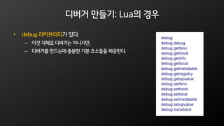 디버거 만들기: Lua의 경우
• debug 라이브러리가 있다.
– 이것 자체로 디버거는 아니지만,
– 디버거를 만드는데 충분한 기본 요소들을 제공한다.
 