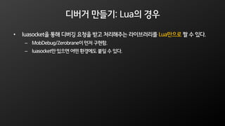 디버거 만들기: Lua의 경우
• luasocket을 통해 디버깅 요청을 받고 처리해주는 라이브러리를 Lua만으로 짤 수 있다.
– MobDebug/Zerobrane이먼저 구현함.
– luasocket만 있으면 어떤 환경에도 붙일 수 있다.
 