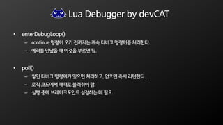 Lua Debugger by devCAT
• enterDebugLoop()
– continue 명령이 오기 전까지는 계속 디버그 명령어를 처리한다.
– 에러를 만났을 때 이것을 부르면 됨.
• poll()
– 쌓인 디버그 명령어가 있으면 처리하고, 없으면 즉시 리턴한다.
– 로직 코드에서 때때로 불러줘야 함.
– 실행 중에 브레이크포인트 설정하는 데 필요.
 