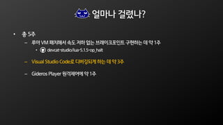 얼마나 걸렸나?
• 총 5주
– 루아 VM 패치해서 속도 저하 없는 브레이크포인트 구현하는 데 약 1주
• devcat-studio/lua-5.1.5-op_halt
– Visual Studio Code로 디버깅되게 하는 데 약 3주
– Gideros Player 원격제어에 약 1주
 