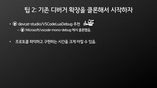 팁 2: 기존 디버거 확장을 클론해서 시작하자
• devcat-studio/VSCodeLuaDebug 추천
– Microsoft/vscode-mono-debug 에서 클론했음.
• 프로토콜 파악하고 구현하는 시간을 크게 아낄 수 있음.
 