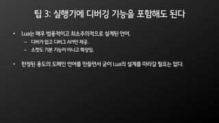 팁 3: 실행기에 디버깅 기능을 포함해도 된다
• Lua는 매우 범용적이고 최소주의적으로 설계된 언어.
– 디버거 없고 디버그 API만 제공.
– 소켓도 기본 기능이 아니고 확장임.
• 한정된 용도의 도메인 언어를 만들면서 굳이 Lua의 설계를 따라갈 필요는 없다.
 