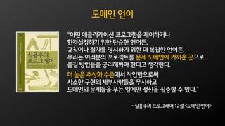 도메인 언어
“어떤 애플리케이션 프로그램을 제어하거나
환경설정하기 위한 단순한 언어든,
규칙이나 절차를 명시하기 위한 더 복잡한 언어든,
우리는 여러분의 프로젝트를 문제 도메인에 가까운 곳으로
옮길 방법들을 궁리해봐야 한다고 생각한다.
더 높은 추상화 수준에서 작업함으로써
사소한 구현의 세부사항들을 무시하고
도메인의 문제들을 푸는 일에만 정신을 집중할 수 있다.”
- 실용주의 프로그래머 12절 <도메인 언어>
 