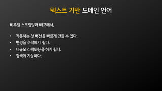 텍스트 기반 도메인 언어
비주얼 스크립팅과 비교해서,
• 작동하는 첫 버전을 빠르게 만들 수 있다.
• 변경을 추적하기 쉽다.
• 대규모 리팩토링을 하기 쉽다.
• 검색이 가능하다.
 