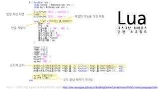 Lua데 스 크 탑 히 어 로 즈
던 전 스 크 립 트
복잡한 기능을 가진 부품
일정 시간 지연
트리거 설치
한글 식별자
모두 끝날 때까지 기다림
NDC11 - 온라인 게임 처음부터 끝까지 동적언어로 만들기 http://lee-seungjae.github.io/BuildingOnlineGameEntirelyWithDynamicLanguage.html
 